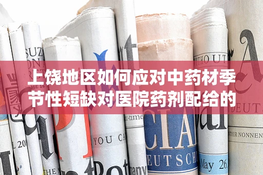 上饶地区如何应对中药材季节性短缺对医院药剂配给的影响？