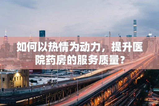 如何以热情为动力，提升医院药房的服务质量？