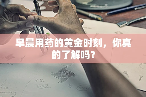 早晨用药的黄金时刻，你真的了解吗？
