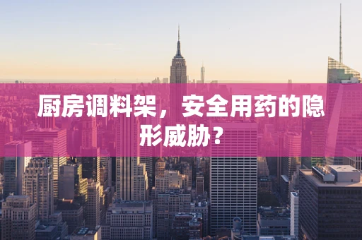 厨房调料架，安全用药的隐形威胁？