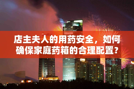 店主夫人的用药安全，如何确保家庭药箱的合理配置？