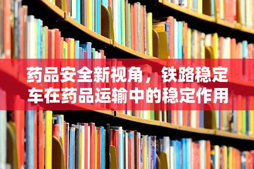 药品安全新视角，铁路稳定车在药品运输中的稳定作用