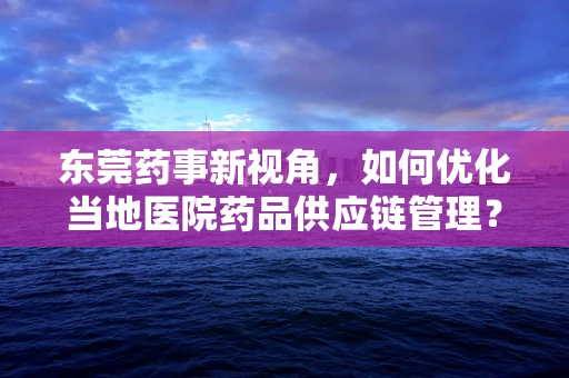 东莞药事新视角，如何优化当地医院药品供应链管理？