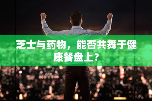 芝士与药物，能否共舞于健康餐盘上？