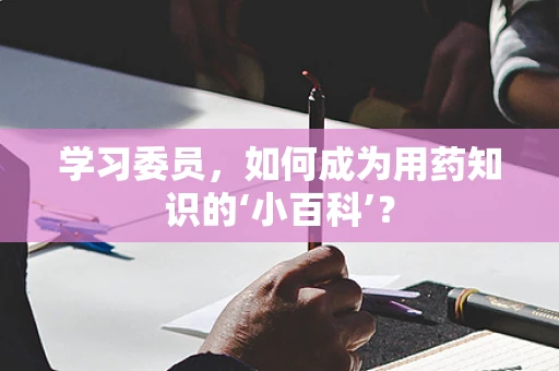 学习委员，如何成为用药知识的‘小百科’？