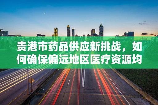 贵港市药品供应新挑战，如何确保偏远地区医疗资源均衡？