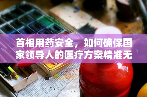 首相用药安全，如何确保国家领导人的医疗方案精准无误？