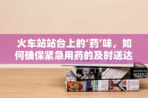 火车站站台上的‘药’味，如何确保紧急用药的及时送达？