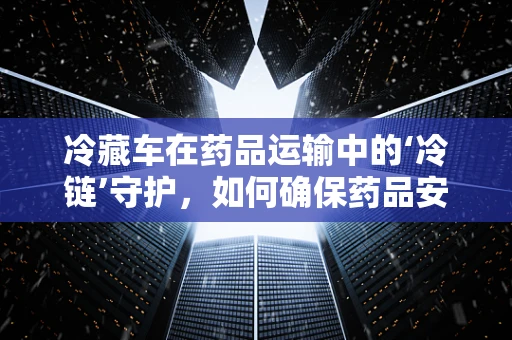 冷藏车在药品运输中的‘冷链’守护，如何确保药品安全？