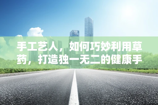 手工艺人，如何巧妙利用草药，打造独一无二的健康手作？