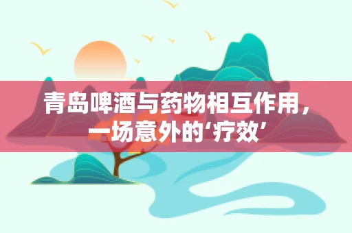 青岛啤酒与药物相互作用，一场意外的‘疗效’