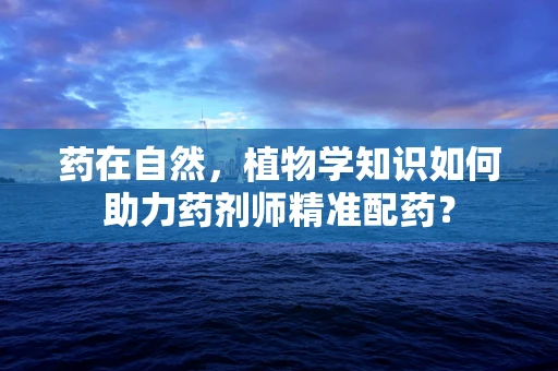 药在自然，植物学知识如何助力药剂师精准配药？