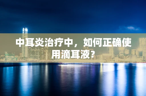 中耳炎治疗中，如何正确使用滴耳液？