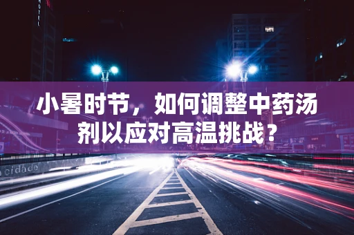 小暑时节，如何调整中药汤剂以应对高温挑战？