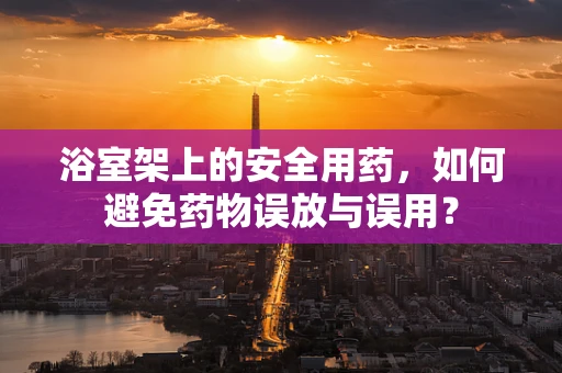 浴室架上的安全用药，如何避免药物误放与误用？