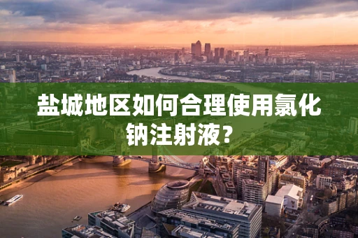 盐城地区如何合理使用氯化钠注射液？