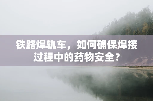 铁路焊轨车，如何确保焊接过程中的药物安全？