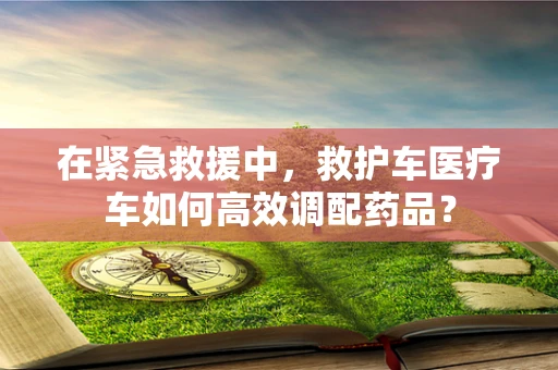 在紧急救援中，救护车医疗车如何高效调配药品？