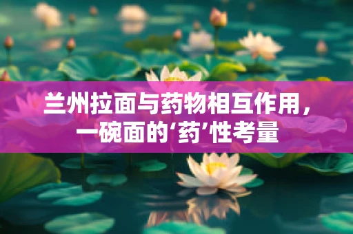 兰州拉面与药物相互作用，一碗面的‘药’性考量