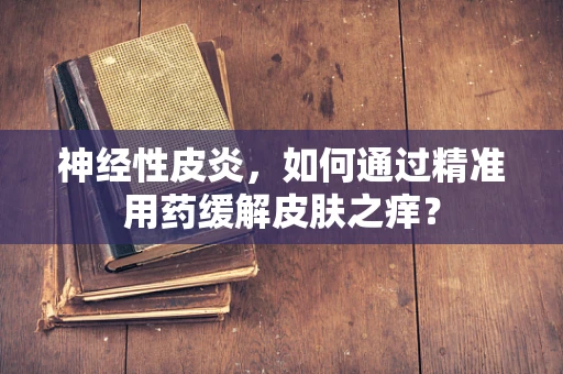 神经性皮炎，如何通过精准用药缓解皮肤之痒？