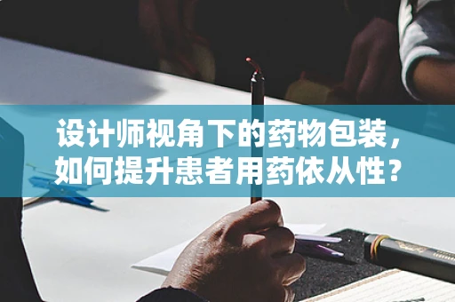 设计师视角下的药物包装，如何提升患者用药依从性？
