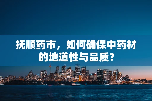 抚顺药市，如何确保中药材的地道性与品质？