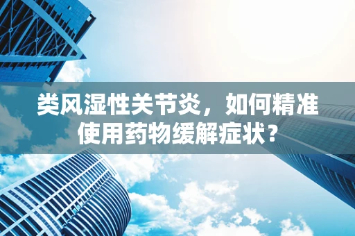 类风湿性关节炎，如何精准使用药物缓解症状？