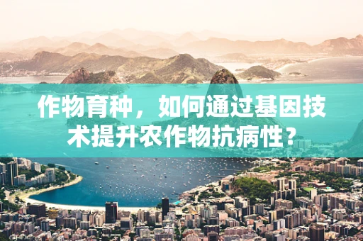 作物育种，如何通过基因技术提升农作物抗病性？
