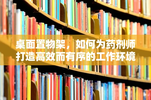 桌面置物架，如何为药剂师打造高效而有序的工作环境？