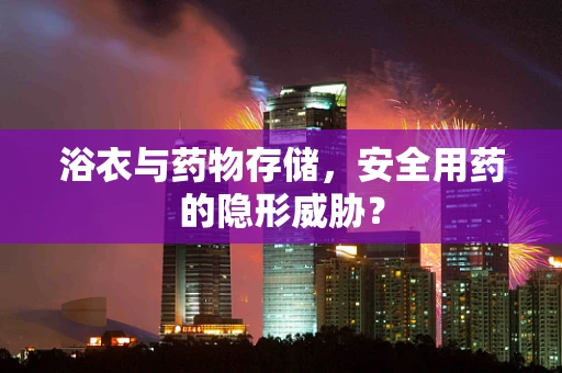 浴衣与药物存储，安全用药的隐形威胁？
