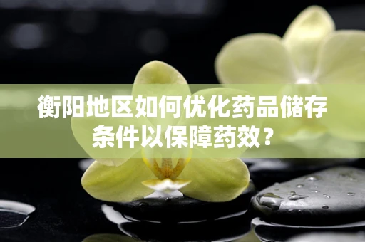 衡阳地区如何优化药品储存条件以保障药效？