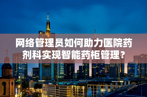 网络管理员如何助力医院药剂科实现智能药柜管理？