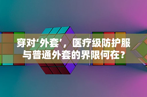 穿对‘外套’，医疗级防护服与普通外套的界限何在？