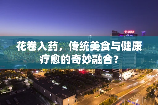 花卷入药，传统美食与健康疗愈的奇妙融合？