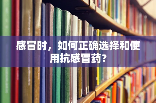 感冒时，如何正确选择和使用抗感冒药？