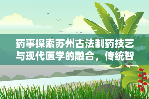 药事探索苏州古法制药技艺与现代医学的融合，传统智慧如何助力新药研发？