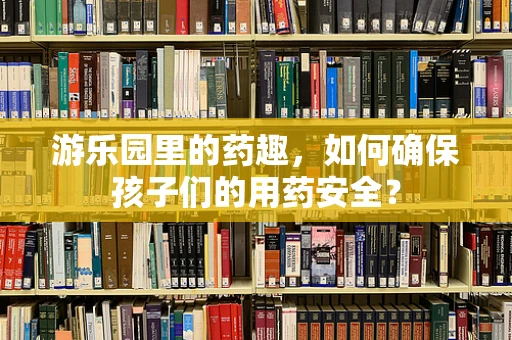 游乐园里的药趣，如何确保孩子们的用药安全？