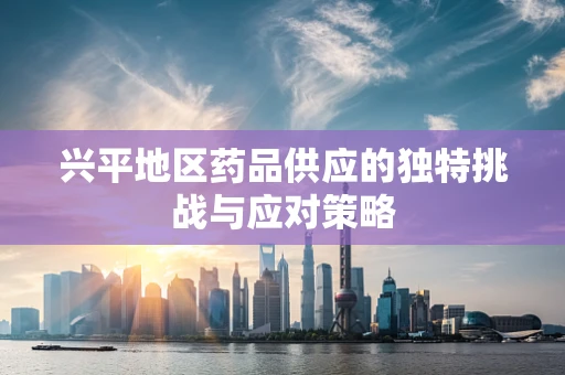 兴平地区药品供应的独特挑战与应对策略