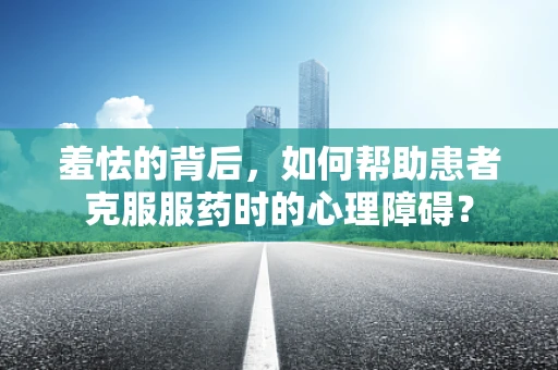 羞怯的背后，如何帮助患者克服服药时的心理障碍？