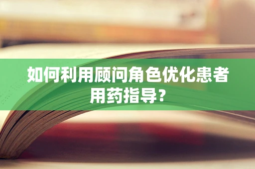 如何利用顾问角色优化患者用药指导？