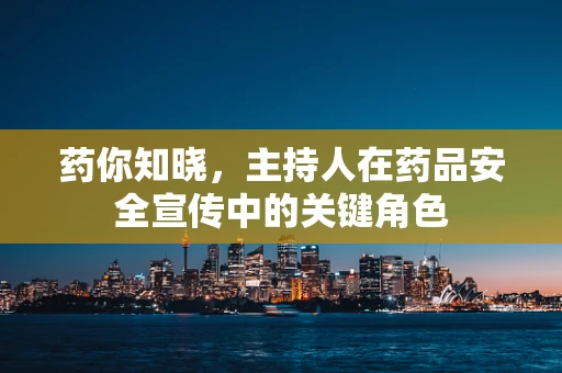 药你知晓，主持人在药品安全宣传中的关键角色