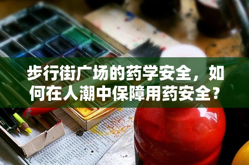 步行街广场的药学安全，如何在人潮中保障用药安全？