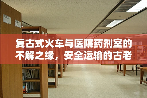 复古式火车与医院药剂室的不解之缘，安全运输的古老智慧