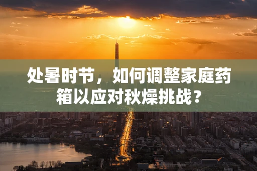 处暑时节，如何调整家庭药箱以应对秋燥挑战？