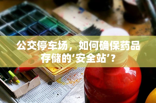 公交停车场，如何确保药品存储的‘安全站’？