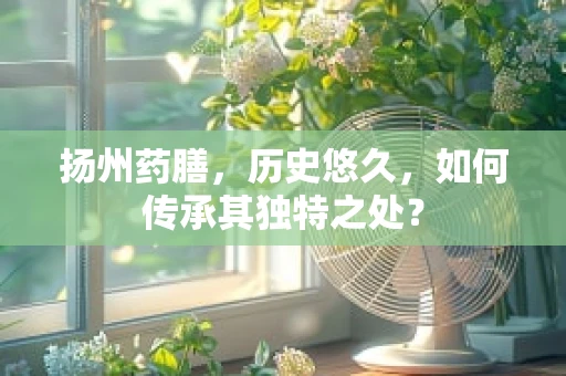 扬州药膳，历史悠久，如何传承其独特之处？