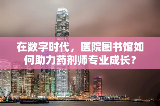 在数字时代，医院图书馆如何助力药剂师专业成长？