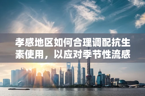 孝感地区如何合理调配抗生素使用，以应对季节性流感高峰？