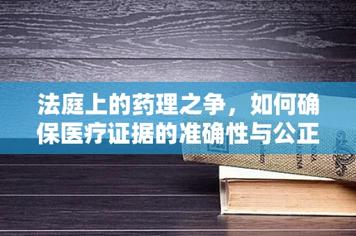 法庭上的药理之争，如何确保医疗证据的准确性与公正性？
