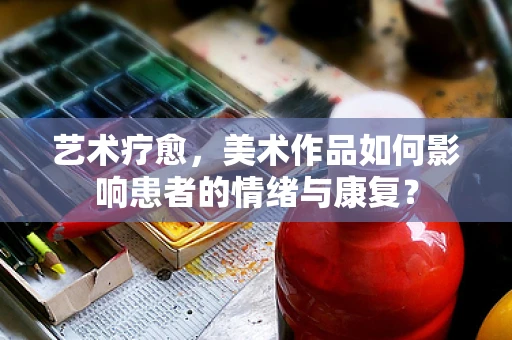 艺术疗愈，美术作品如何影响患者的情绪与康复？